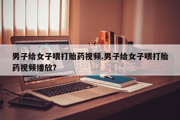流产药微信联系方式安全无副作用男子给女子喂打胎药视频.男子给女子喂打胎药视频播放？