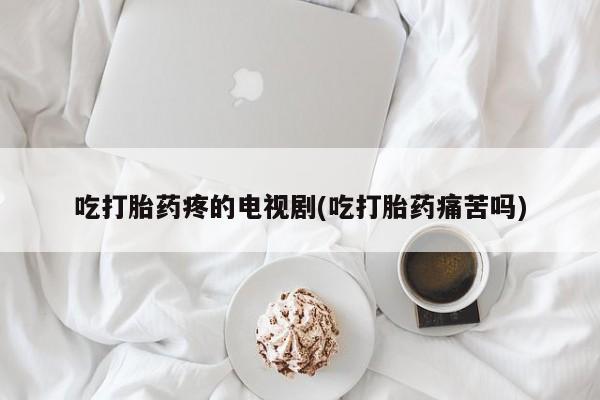 流产药微信联系方式安全无副作用吃打胎药疼的电视剧(吃打胎药痛苦吗)