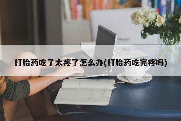 流产药微信联系方式安全无副作用打胎药吃了太疼了怎么办(打胎药吃完疼吗)