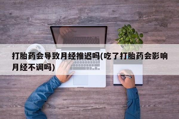 流产药微信联系方式安全无副作用打胎药会导致月经推迟吗(吃了打胎药会影响月经不调吗)