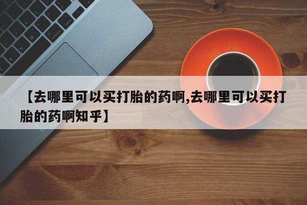 流产药微信联系方式安全无副作用【去哪里可以买打胎的药啊,去哪里可以买打胎的药啊知乎】