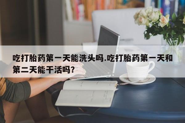 流产药微信联系方式安全无副作用吃打胎药第一天能洗头吗.吃打胎药第一天和第二天能干活吗？