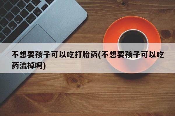 流产药微信联系方式安全无副作用不想要孩子可以吃打胎药(不想要孩子可以吃药流掉吗)