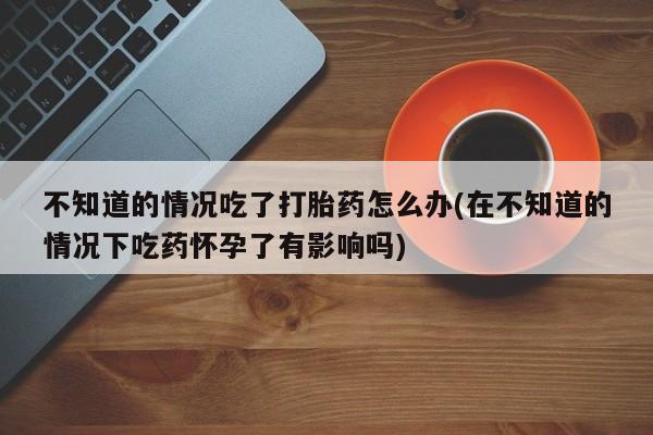 流产药微信联系方式安全无副作用不知道的情况吃了打胎药怎么办(在不知道的情况下吃药怀孕了有影响吗)