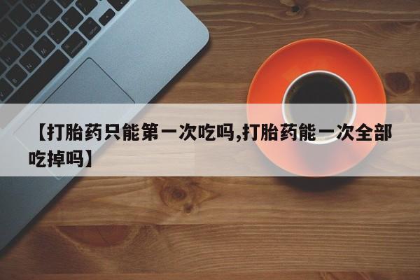 流产药微信联系方式安全无副作用【打胎药只能第一次吃吗,打胎药能一次全部吃掉吗】