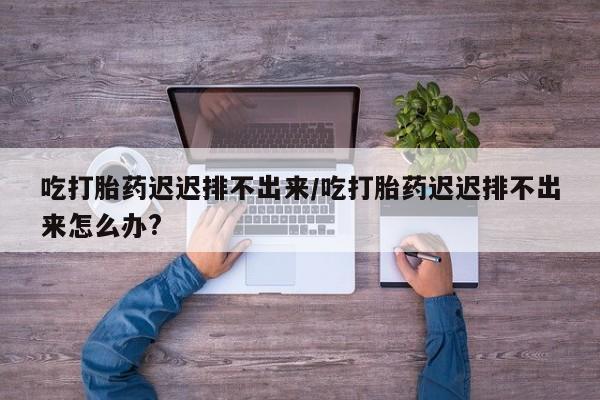 流产药微信联系方式安全无副作用吃打胎药迟迟排不出来/吃打胎药迟迟排不出来怎么办?