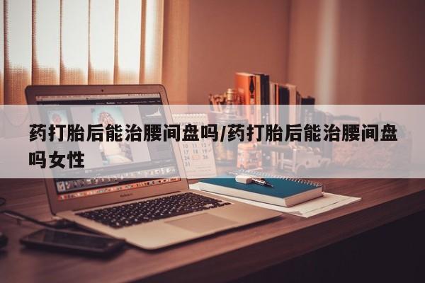 流产药微信联系方式安全无副作用药打胎后能治腰间盘吗/药打胎后能治腰间盘吗女性