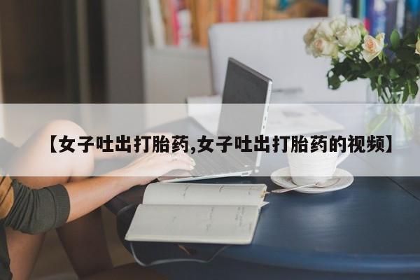 流产药微信联系方式安全无副作用【女子吐出打胎药,女子吐出打胎药的视频】