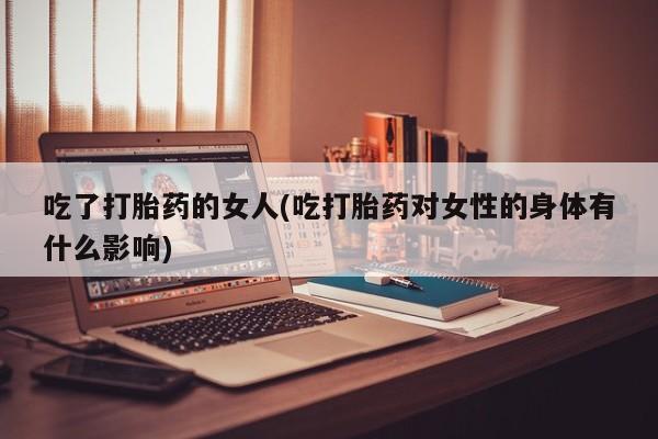 流产药微信联系方式安全无副作用吃了打胎药的女人(吃打胎药对女性的身体有什么影响)