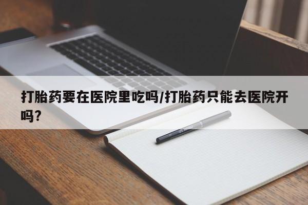 流产药微信联系方式安全无副作用打胎药要在医院里吃吗/打胎药只能去医院开吗?