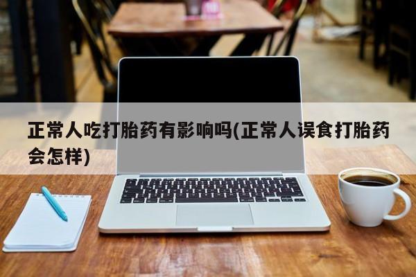 流产药微信联系方式安全无副作用正常人吃打胎药有影响吗(正常人误食打胎药会怎样)