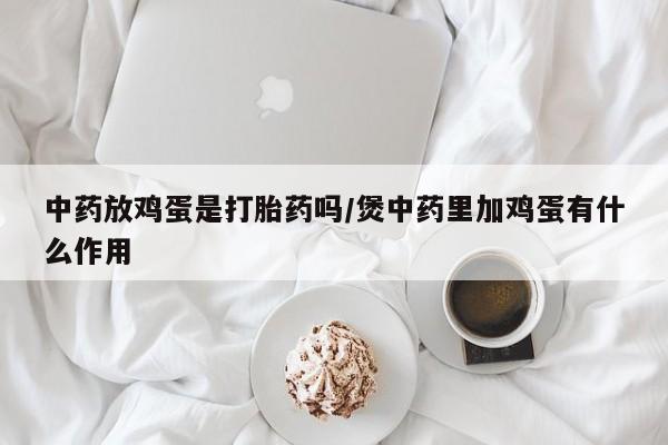 流产药微信联系方式安全无副作用中药放鸡蛋是打胎药吗/煲中药里加鸡蛋有什么作用