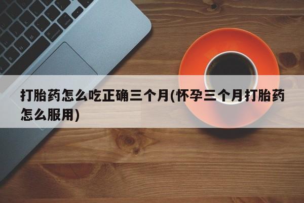 流产药微信联系方式安全无副作用打胎药怎么吃正确三个月(怀孕三个月打胎药怎么服用)