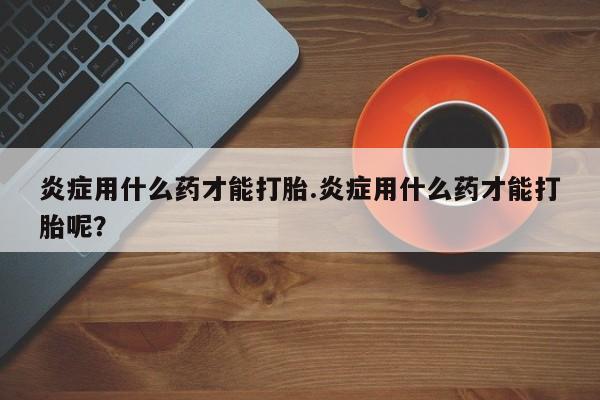 流产药微信联系方式安全无副作用炎症用什么药才能打胎.炎症用什么药才能打胎呢？
