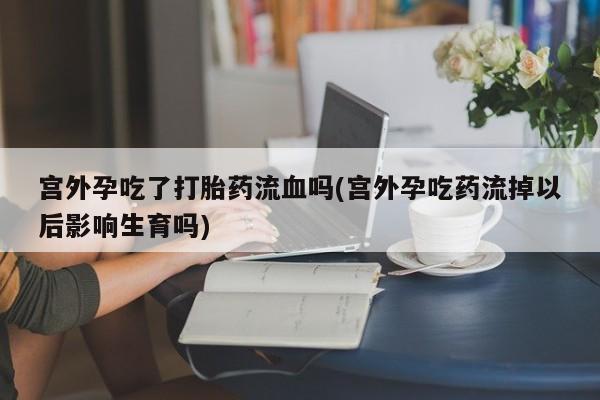 流产药微信联系方式安全无副作用宫外孕吃了打胎药流血吗(宫外孕吃药流掉以后影响生育吗)