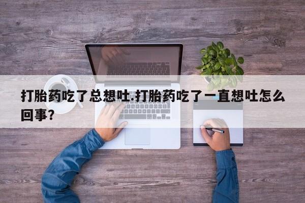 流产药微信联系方式安全无副作用打胎药吃了总想吐.打胎药吃了一直想吐怎么回事？