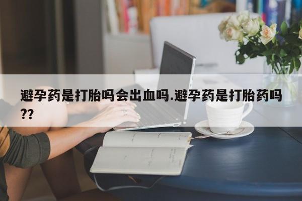 流产药微信联系方式安全无副作用避孕药是打胎吗会出血吗.避孕药是打胎药吗?？