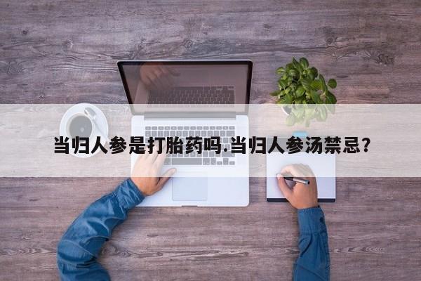 流产药微信联系方式安全无副作用当归人参是打胎药吗.当归人参汤禁忌？