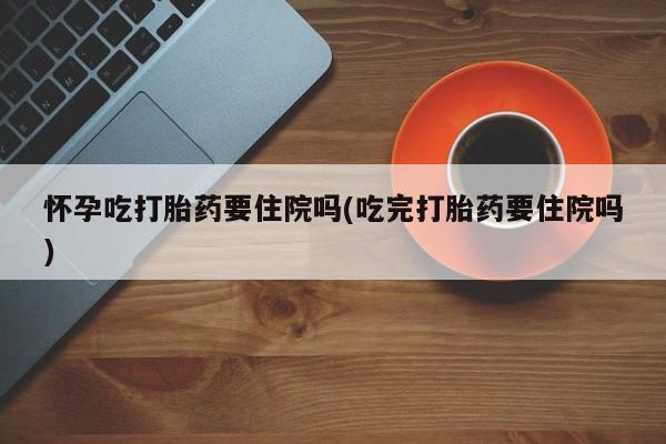 流产药微信联系方式安全无副作用怀孕吃打胎药要住院吗(吃完打胎药要住院吗)