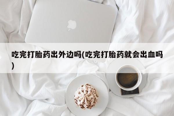 流产药微信联系方式安全无副作用吃完打胎药出外边吗(吃完打胎药就会出血吗)