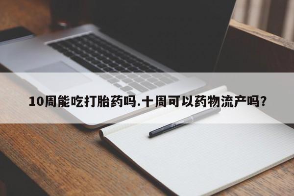 流产药微信联系方式安全无副作用10周能吃打胎药吗.十周可以药物流产吗？