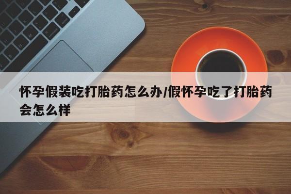 流产药微信联系方式安全无副作用怀孕假装吃打胎药怎么办/假怀孕吃了打胎药会怎么样