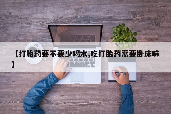 流产药微信联系方式安全无副作用【打胎药要不要少喝水,吃打胎药需要卧床嘛】