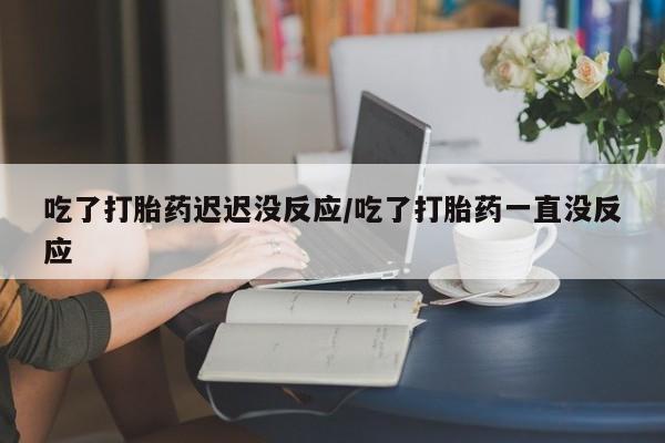 流产药微信联系方式安全无副作用吃了打胎药迟迟没反应/吃了打胎药一直没反应