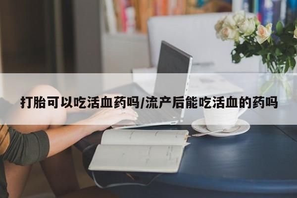 流产药微信联系方式安全无副作用打胎可以吃活血药吗/流产后能吃活血的药吗