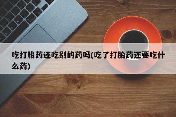 流产药微信联系方式安全无副作用吃打胎药还吃别的药吗(吃了打胎药还要吃什么药)