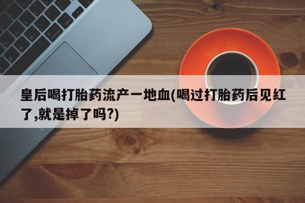流产药微信联系方式安全无副作用皇后喝打胎药流产一地血(喝过打胎药后见红了,就是掉了吗?)