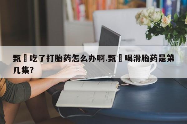 流产药微信联系方式安全无副作用甄嬛吃了打胎药怎么办啊.甄嬛喝滑胎药是第几集？