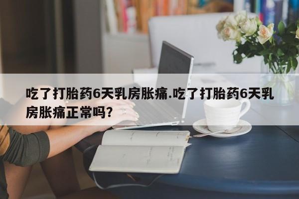 流产药微信联系方式安全无副作用吃了打胎药6天乳房胀痛.吃了打胎药6天乳房胀痛正常吗？