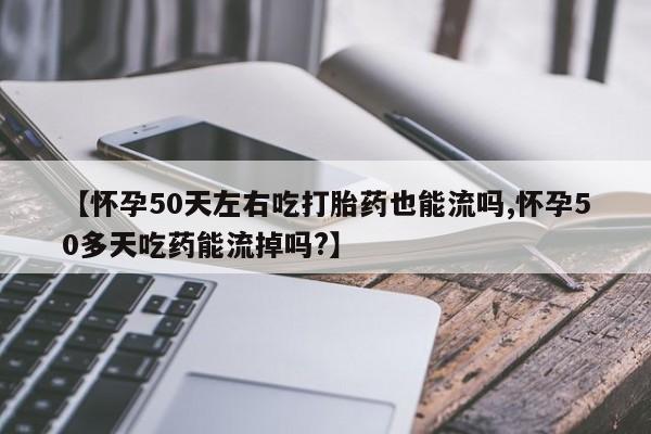 流产药微信联系方式安全无副作用【怀孕50天左右吃打胎药也能流吗,怀孕50多天吃药能流掉吗?】