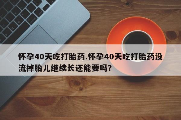 流产药微信联系方式安全无副作用怀孕40天吃打胎药.怀孕40天吃打胎药没流掉胎儿继续长还能要吗？