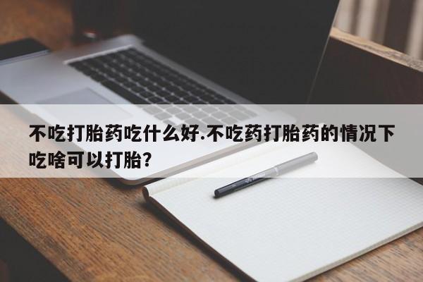 流产药微信联系方式安全无副作用不吃打胎药吃什么好.不吃药打胎药的情况下吃啥可以打胎？