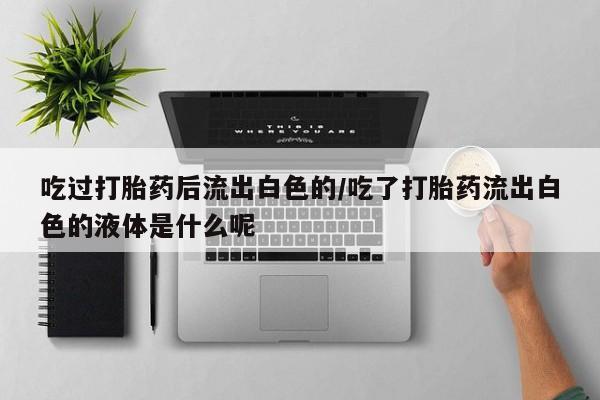 流产药微信联系方式安全无副作用吃过打胎药后流出白色的/吃了打胎药流出白色的液体是什么呢
