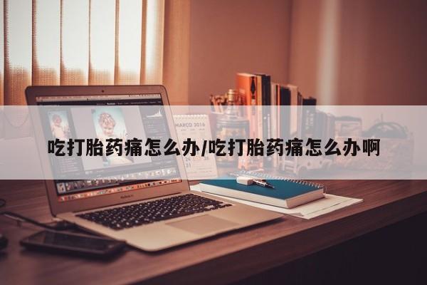 流产药微信联系方式安全无副作用吃打胎药痛怎么办/吃打胎药痛怎么办啊