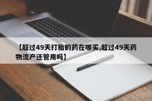 流产药微信联系方式安全无副作用【超过49天打胎的药在哪买,超过49天药物流产还管用吗】