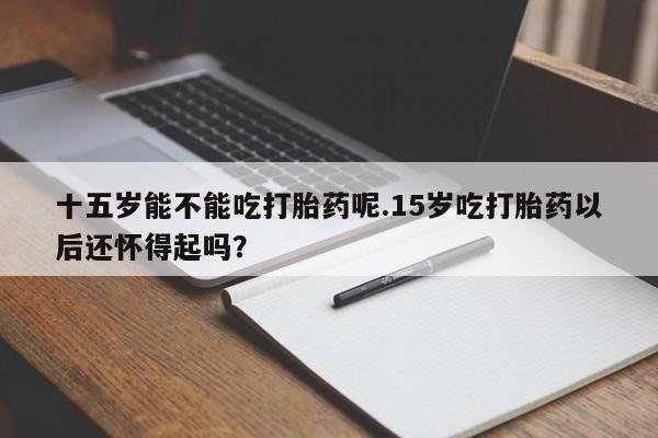 流产药微信联系方式安全无副作用十五岁能不能吃打胎药呢.15岁吃打胎药以后还怀得起吗?