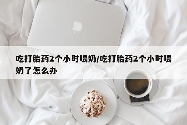 流产药微信联系方式安全无副作用吃打胎药2个小时喂奶/吃打胎药2个小时喂奶了怎么办