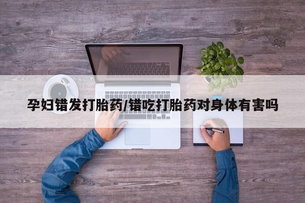 流产药微信联系方式安全无副作用孕妇错发打胎药/错吃打胎药对身体有害吗