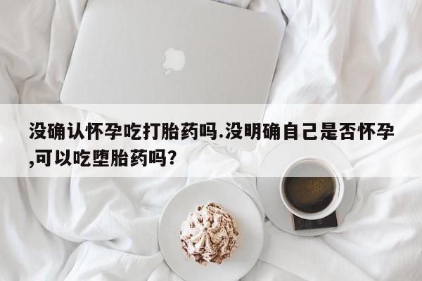 流产药微信联系方式安全无副作用没确认怀孕吃打胎药吗.没明确自己是否怀孕,可以吃堕胎药吗？