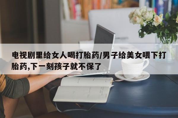 流产药微信联系方式安全无副作用电视剧里给女人喝打胎药/男子给美女喂下打胎药,下一刻孩子就不保了