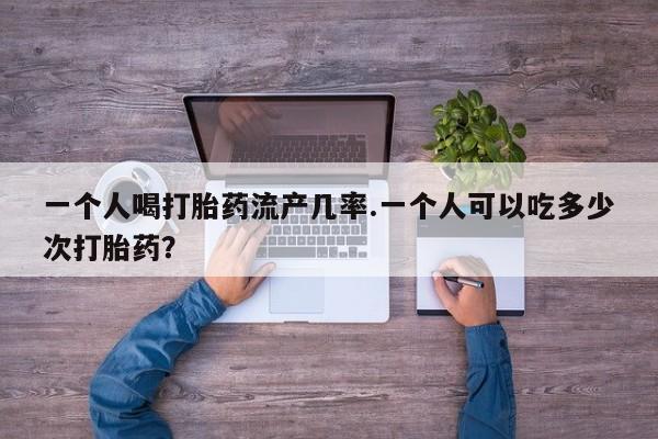 流产药微信联系方式安全无副作用一个人喝打胎药流产几率.一个人可以吃多少次打胎药？