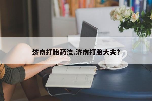流产药微信联系方式安全无副作用济南打胎药流.济南打胎大夫？