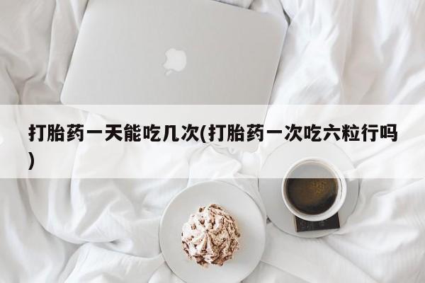 流产药微信联系方式安全无副作用打胎药一天能吃几次(打胎药一次吃六粒行吗)