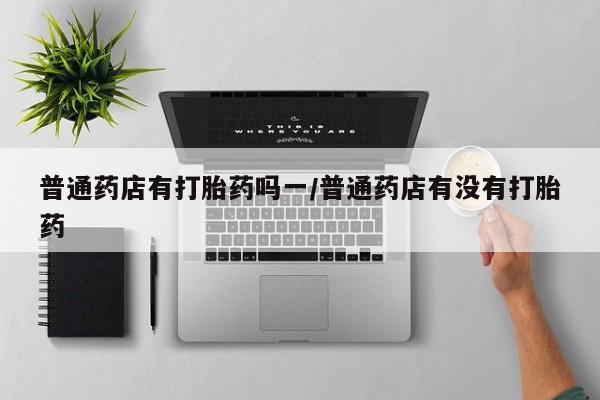 流产药微信联系方式安全无副作用普通药店有打胎药吗一/普通药店有没有打胎药