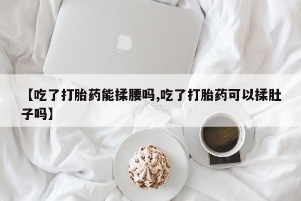 流产药微信联系方式安全无副作用【吃了打胎药能揉腰吗,吃了打胎药可以揉肚子吗】