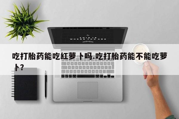 流产药微信联系方式安全无副作用吃打胎药能吃红萝卜吗.吃打胎药能不能吃萝卜？